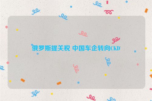 俄罗斯提关税 中国车企转向CKD