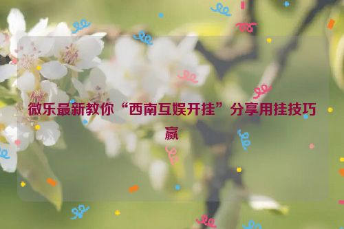 微乐最新教你“西南互娱开挂”分享用挂技巧赢