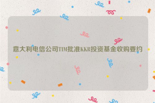 意大利电信公司TIM批准KKR投资基金收购要约