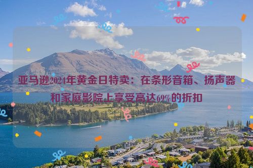 亚马逊2024年黄金日特卖：在条形音箱、扬声器和家庭影院上享受高达69%的折扣