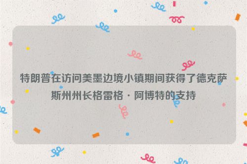 特朗普在访问美墨边境小镇期间获得了德克萨斯州州长格雷格·阿博特的支持