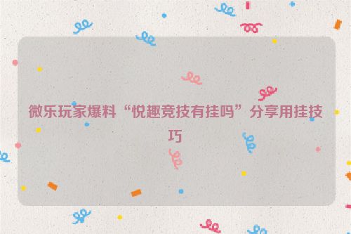 微乐玩家爆料“悦趣竞技有挂吗”分享用挂技巧