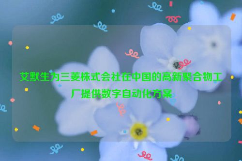 艾默生为三菱株式会社在中国的高新聚合物工厂提供数字自动化方案
