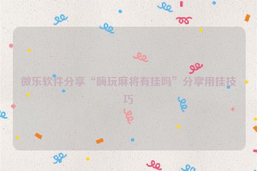 微乐软件分享“嗨玩麻将有挂吗”分享用挂技巧