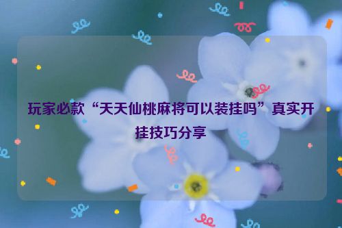 玩家必款“天天仙桃麻将可以装挂吗”真实开挂技巧分享