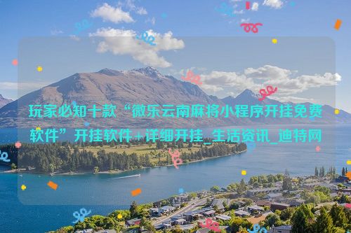 玩家必知十款“微乐云南麻将小程序开挂免费软件”开挂软件+详细开挂_生活资讯_迪特网