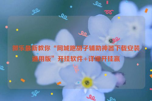 微乐最新教你“同城跑胡子辅助神器下载安装通用版”开挂软件+详细开挂赢