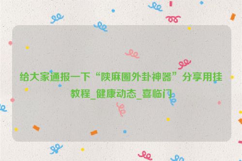 给大家通报一下“陕麻圈外卦神器”分享用挂教程_健康动态_喜临门