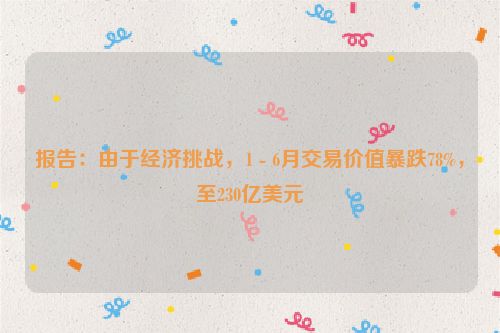 报告：由于经济挑战，1 - 6月交易价值暴跌78%，至230亿美元