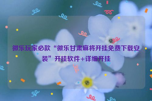 微乐玩家必款“微乐甘肃麻将开挂免费下载安装”开挂软件+详细开挂