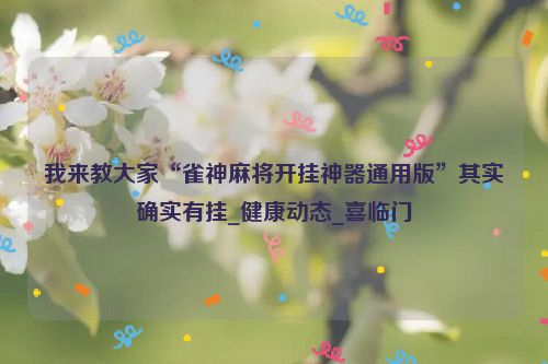 我来教大家“雀神麻将开挂神器通用版”其实确实有挂_健康动态_喜临门