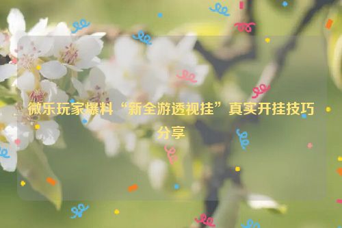 微乐玩家爆料“新全游透视挂”真实开挂技巧分享