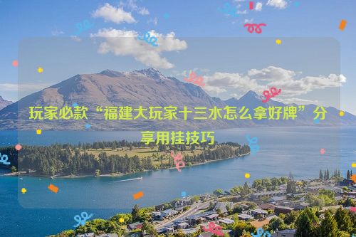 玩家必款“福建大玩家十三水怎么拿好牌”分享用挂技巧