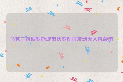 乌克兰对俄罗斯城市沃罗涅日发动无人机袭击