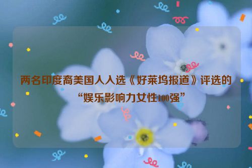 两名印度裔美国人入选《好莱坞报道》评选的“娱乐影响力女性100强”