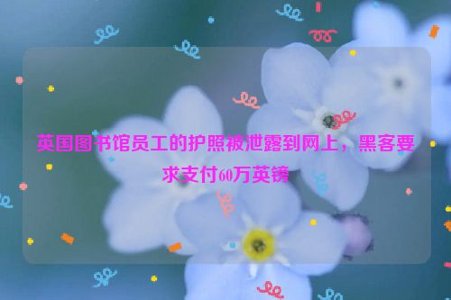 英国图书馆员工的护照被泄露到网上，黑客要求支付60万英镑