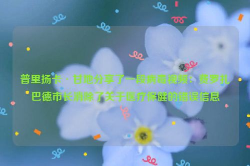 普里扬卡·甘地分享了一段病毒视频：费罗扎巴德市长消除了关于医疗保健的错误信息