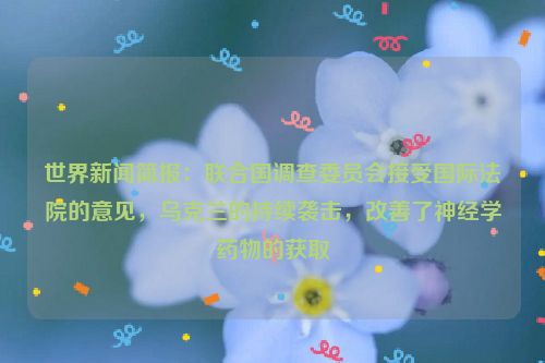 世界新闻简报：联合国调查委员会接受国际法院的意见，乌克兰的持续袭击，改善了神经学药物的获取