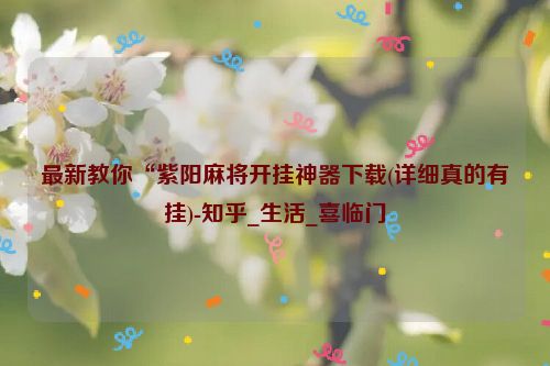 最新教你“紫阳麻将开挂神器下载(详细真的有挂)-知乎_生活_喜临门