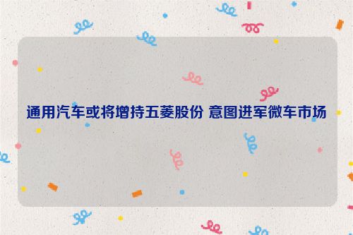 通用汽车或将增持五菱股份 意图进军微车市场