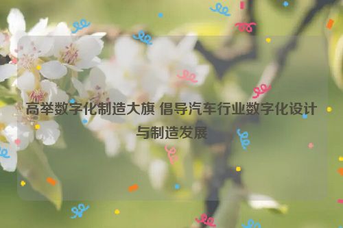 高举数字化制造大旗 倡导汽车行业数字化设计与制造发展
