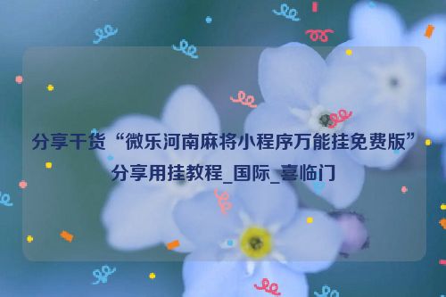 分享干货“微乐河南麻将小程序万能挂免费版”分享用挂教程_国际_喜临门