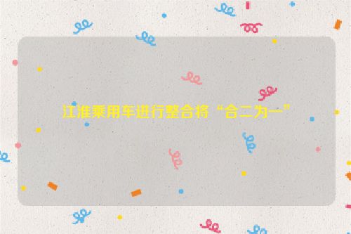 江淮乘用车进行整合将“合二为一”