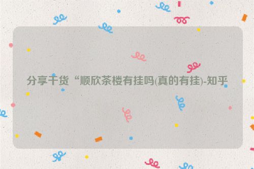 分享干货“顺欣茶楼有挂吗(真的有挂)-知乎