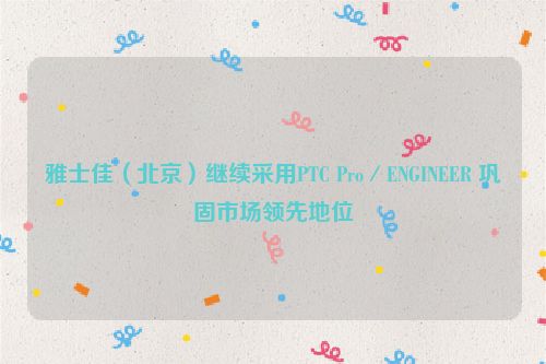 雅士佳（北京）继续采用PTC Pro／ENGINEER 巩固市场领先地位