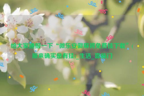 给大家通报一下“微乐安徽麻将免费挂下载”(原来确实是有挂)_生活_喜临门
