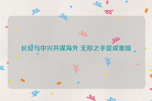 长安与中兴共谋海外 无形之手促成重组