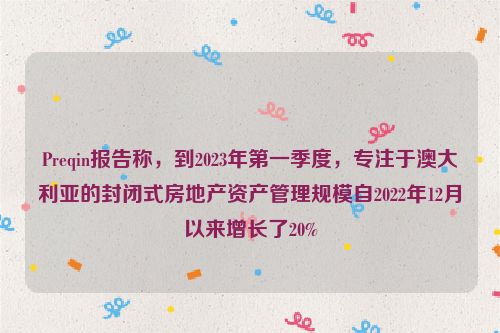 Preqin报告称，到2023年第一季度，专注于澳大利亚的封闭式房地产资产管理规模自2022年12月以来增长了20%