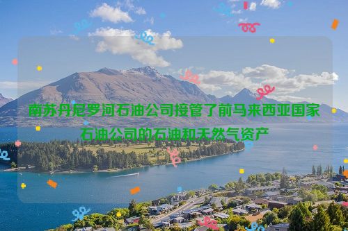 南苏丹尼罗河石油公司接管了前马来西亚国家石油公司的石油和天然气资产