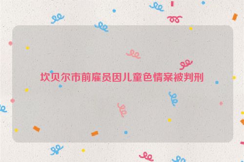 坎贝尔市前雇员因儿童色情案被判刑