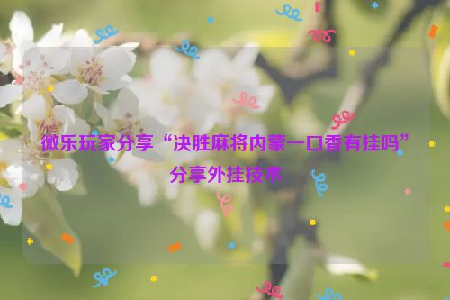 微乐玩家分享“决胜麻将内蒙一口香有挂吗”分享外挂技术