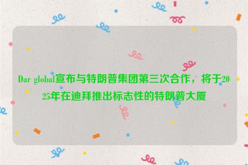 Dar global宣布与特朗普集团第三次合作，将于2025年在迪拜推出标志性的特朗普大厦