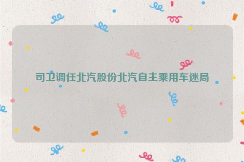 司卫调任北汽股份北汽自主乘用车迷局