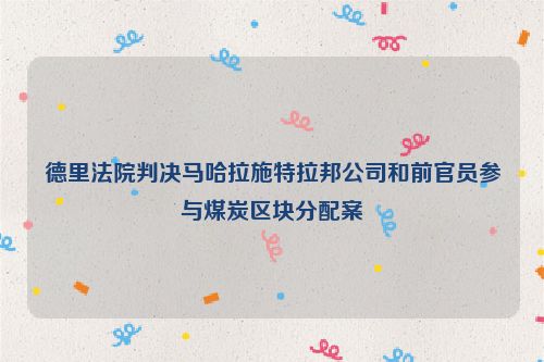 德里法院判决马哈拉施特拉邦公司和前官员参与煤炭区块分配案