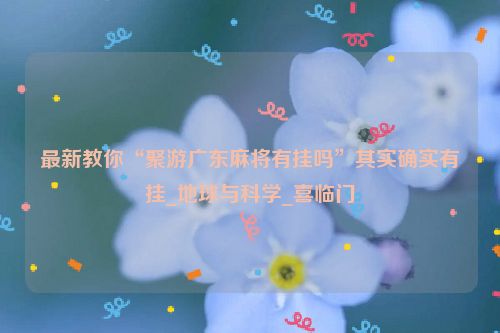 最新教你“聚游广东麻将有挂吗”其实确实有挂_地球与科学_喜临门