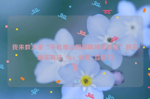 我来教大家“手机蜀山四川麻将修改器”其实确实有挂_NBA_体育_喜临门