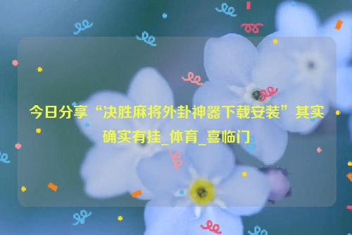 今日分享“决胜麻将外卦神器下载安装”其实确实有挂_体育_喜临门