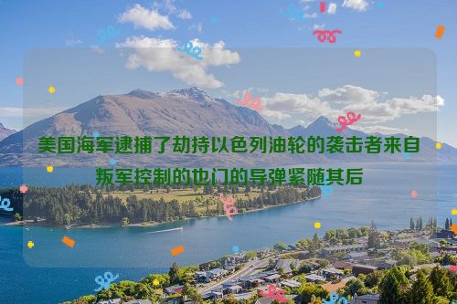 美国海军逮捕了劫持以色列油轮的袭击者来自叛军控制的也门的导弹紧随其后