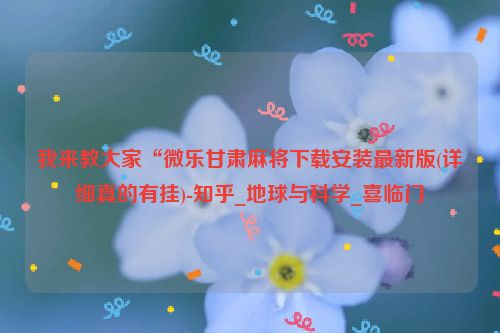 我来教大家“微乐甘肃麻将下载安装最新版(详细真的有挂)-知乎_地球与科学_喜临门