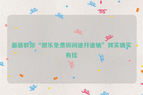 最新教你“微乐免费房间谁开谁输”其实确实有挂