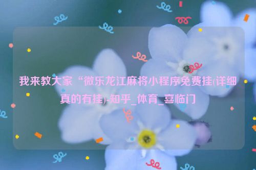 我来教大家“微乐龙江麻将小程序免费挂(详细真的有挂)-知乎_体育_喜临门