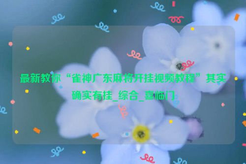 最新教你“雀神广东麻将开挂视频教程”其实确实有挂_综合_喜临门