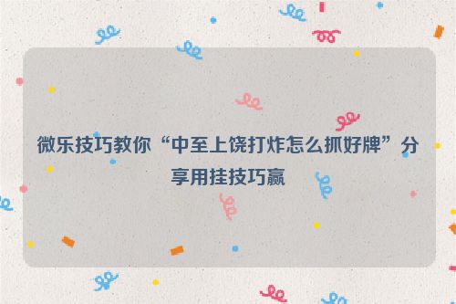 微乐技巧教你“中至上饶打炸怎么抓好牌”分享用挂技巧赢