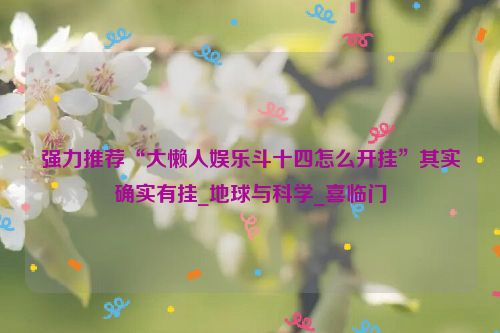 强力推荐“大懒人娱乐斗十四怎么开挂”其实确实有挂_地球与科学_喜临门