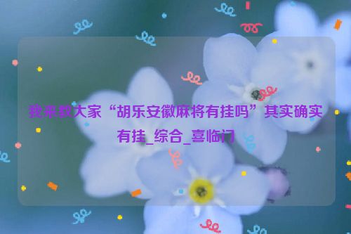 我来教大家“胡乐安徽麻将有挂吗”其实确实有挂_综合_喜临门