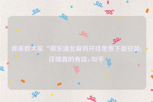 我来教大家“微乐湖北麻将开挂免费下载安装(详细真的有挂)-知乎